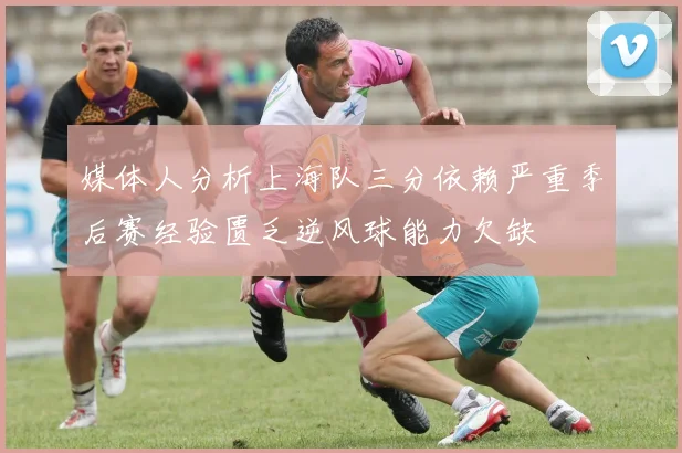 媒体人分析上海队三分依赖严重季后赛经验匮乏逆风球能力欠缺