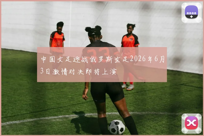 中国女足迎战俄罗斯女足2026年6月3日激情对决即将上演
