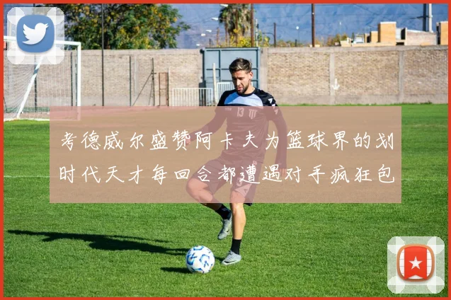 考德威尔盛赞阿卡夫为篮球界的划时代天才每回合都遭遇对手疯狂包夹挑战
