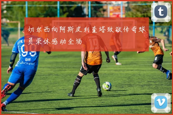 切尔西向阿斯皮利奎塔致敬传奇球员荣休感动全场