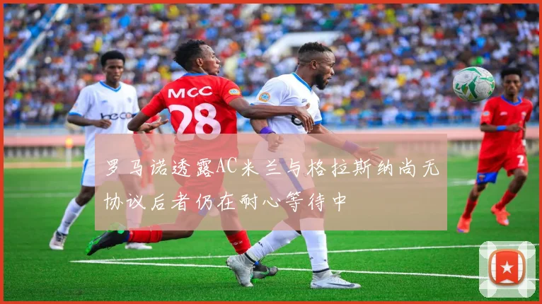 罗马诺透露AC米兰与格拉斯纳尚无协议后者仍在耐心等待中