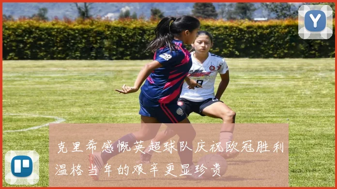 克里希感慨英超球队庆祝欧冠胜利温格当年的艰辛更显珍贵