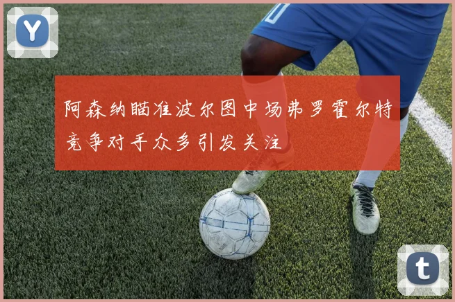 阿森纳瞄准波尔图中场弗罗霍尔特竞争对手众多引发关注