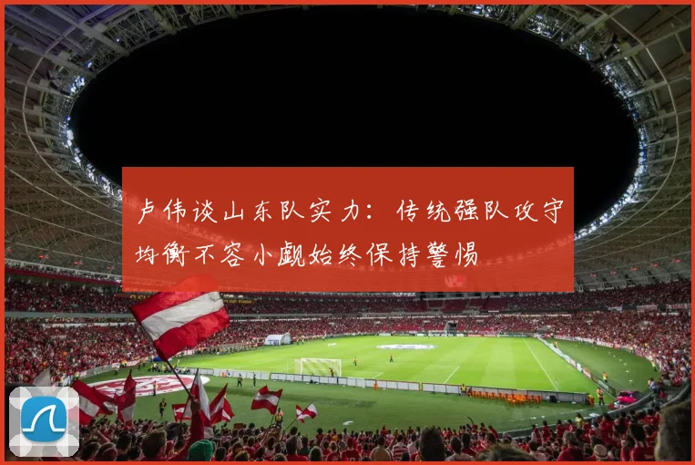 卢伟谈山东队实力：传统强队攻守均衡不容小觑始终保持警惕