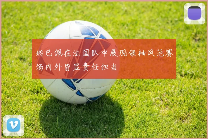 姆巴佩在法国队中展现领袖风范赛场内外皆显责任担当