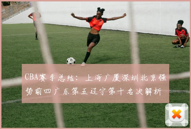 CBA赛季总结：上海广厦深圳北京强势前四广东第五辽宁第十名次解析